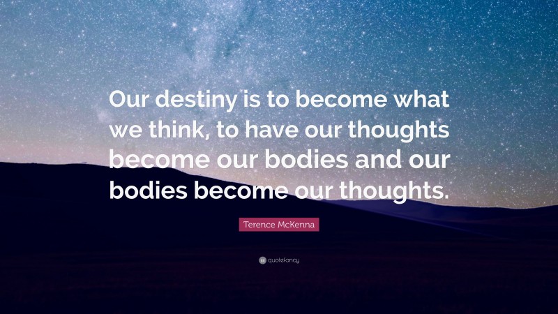 Terence McKenna Quote: “Our destiny is to become what we think, to have our thoughts become our bodies and our bodies become our thoughts.”