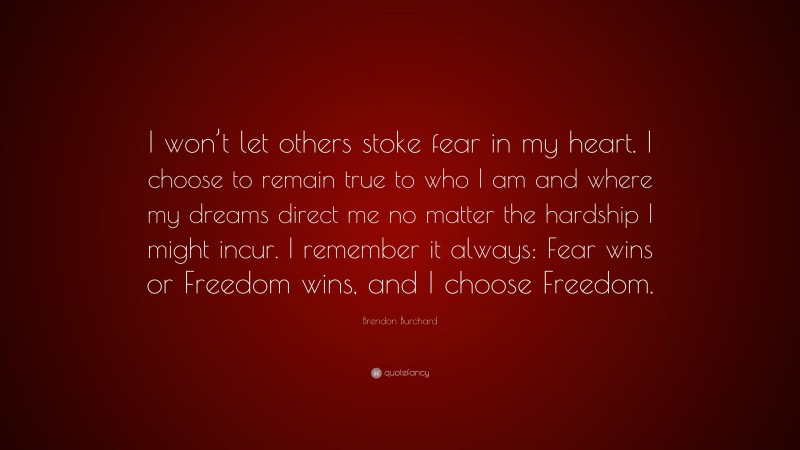 Brendon Burchard Quote: “I won’t let others stoke fear in my heart. I choose to remain true to who I am and where my dreams direct me no matter the hardship I might incur. I remember it always: Fear wins or Freedom wins, and I choose Freedom.”