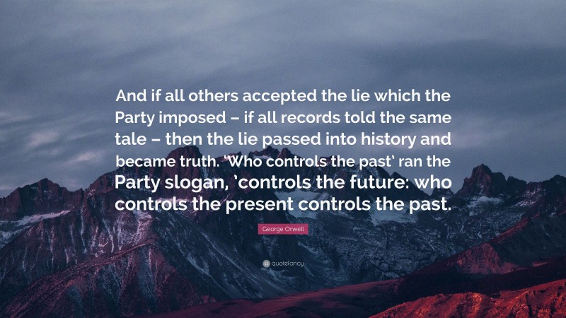 George Orwell Quote: “And if all others accepted the lie which the Party imposed – if all records told the same tale – then the lie passed into history and became truth. ‘Who controls the past’ ran the Party slogan, ’controls the future: who controls the present controls the past.”