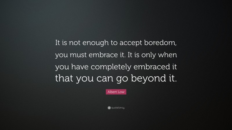 Albert Low Quote: “It is not enough to accept boredom, you must embrace it. It is only when you have completely embraced it that you can go beyond it.”