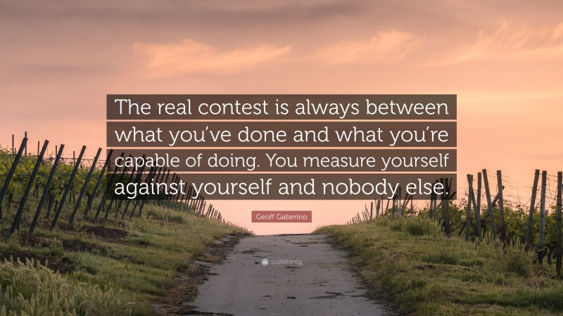 Geoff Gaberino Quote: “The real contest is always between what you’ve done and what you’re capable of doing. You measure yourself against yourself and nobody else.”