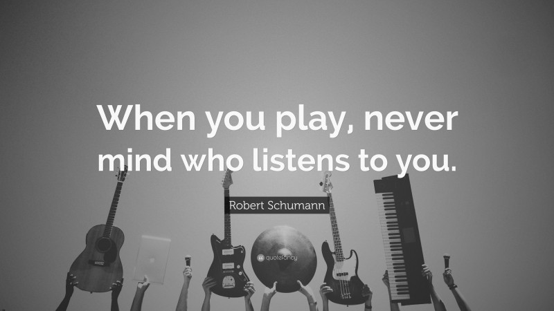 Robert Schumann Quote: “When you play, never mind who listens to you.”