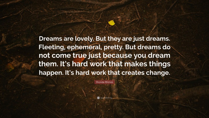 Shonda Rhimes Quote: “Dreams are lovely. But they are just dreams. Fleeting, ephemeral, pretty. But dreams do not come true just because you dream them. It’s hard work that makes things happen. It’s hard work that creates change.”