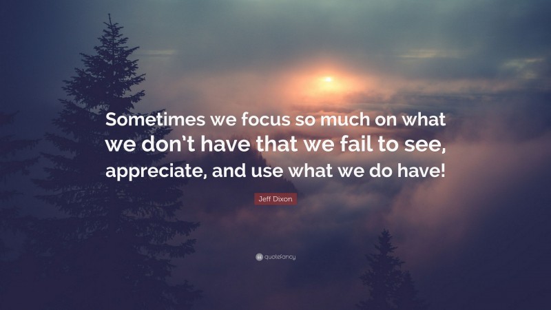 Jeff Dixon Quote: “Sometimes we focus so much on what we don’t have that we fail to see, appreciate, and use what we do have!”
