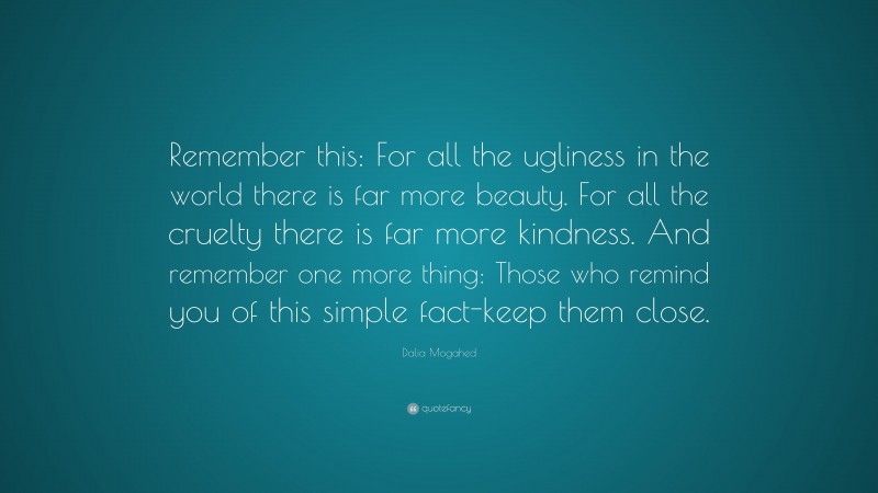 Dalia Mogahed Quote: “Remember this: For all the ugliness in the world there is far more beauty. For all the cruelty there is far more kindness. And remember one more thing: Those who remind you of this simple fact-keep them close.”
