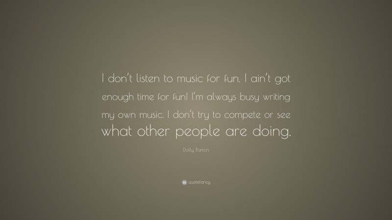 Dolly Parton Quote: “I don’t listen to music for fun. I ain’t got enough time for fun! I’m always busy writing my own music. I don’t try to compete or see what other people are doing.”