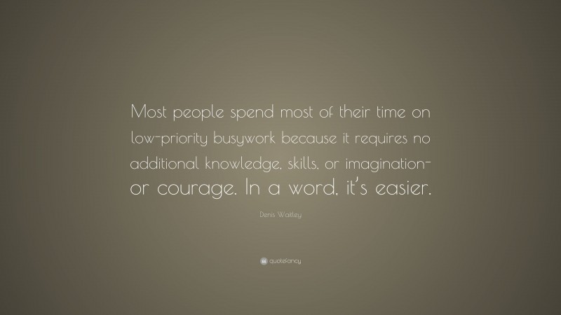 Denis Waitley Quote: “Most people spend most of their time on low-priority busywork because it requires no additional knowledge, skills, or imagination-or courage. In a word, it’s easier.”