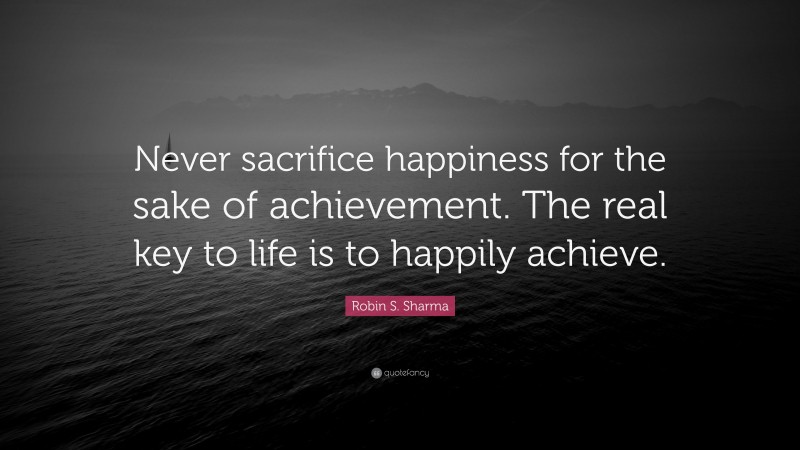 Robin S. Sharma Quote: “Never sacrifice happiness for the sake of achievement. The real key to life is to happily achieve.”