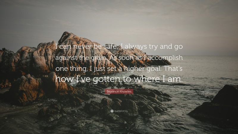 Beyoncé Knowles Quote: “I can never be safe; I always try and go against the grain. As soon as I accomplish one thing, I just set a higher goal. That’s how I’ve gotten to where I am.”