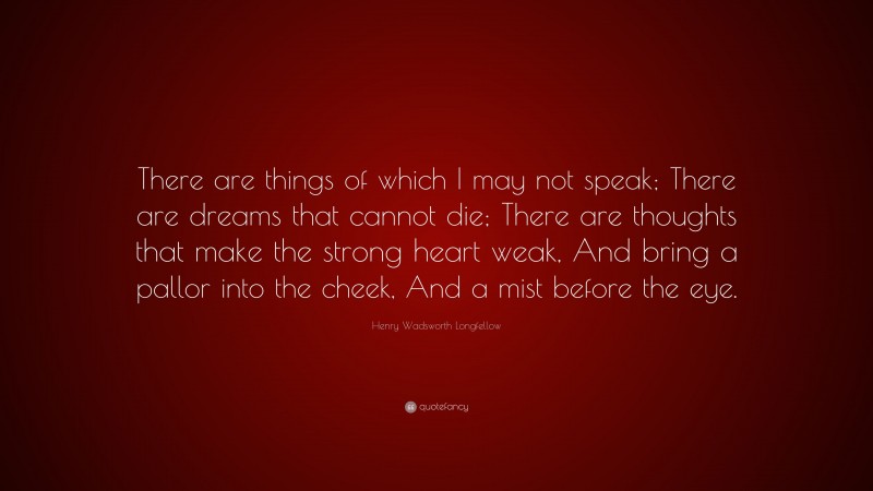 Henry Wadsworth Longfellow Quote: “There are things of which I may not speak; There are dreams that cannot die; There are thoughts that make the strong heart weak, And bring a pallor into the cheek, And a mist before the eye.”