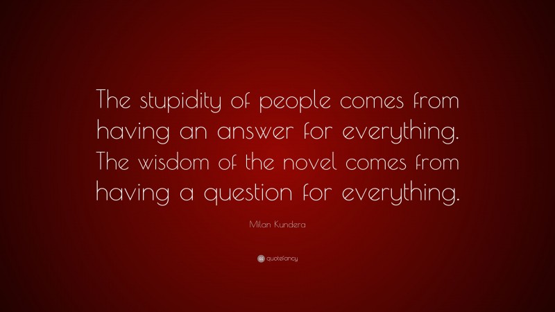 Milan Kundera Quote: “The stupidity of people comes from having an answer for everything. The wisdom of the novel comes from having a question for everything.”