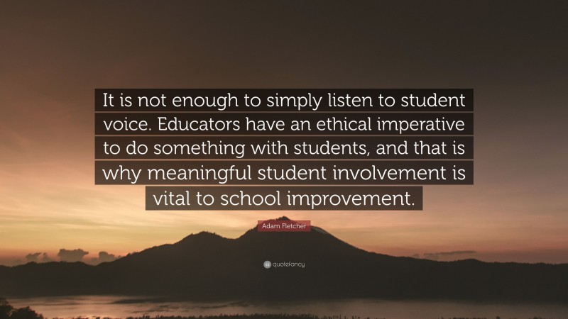 Adam Fletcher Quote: “It is not enough to simply listen to student voice. Educators have an ethical imperative to do something with students, and that is why meaningful student involvement is vital to school improvement.”
