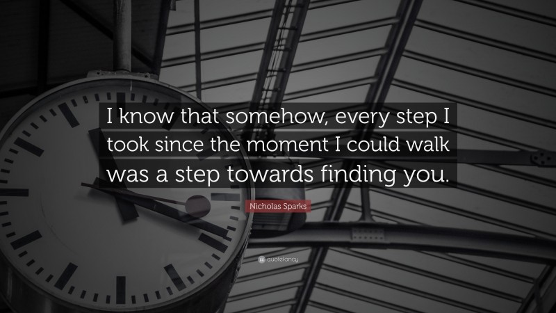 Nicholas Sparks Quote: “I know that somehow, every step I took since the moment I could walk was a step towards finding you.”