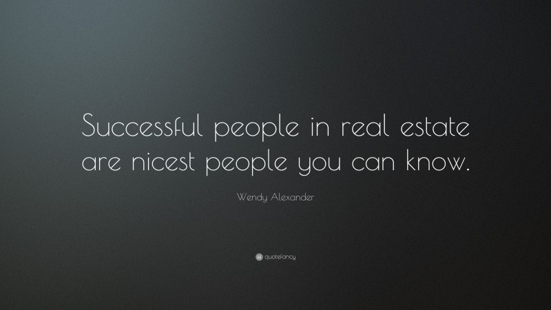 Wendy Alexander Quote: “Successful people in real estate are nicest people you can know.”