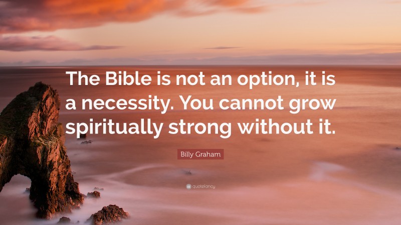 Billy Graham Quote: “The Bible is not an option, it is a necessity. You cannot grow spiritually strong without it.”