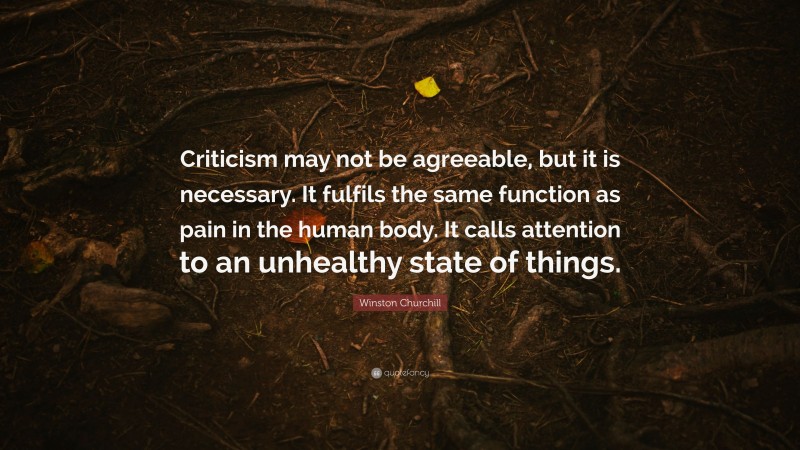 Winston Churchill Quote: “Criticism may not be agreeable, but it is necessary. It fulfils the same function as pain in the human body. It calls attention to an unhealthy state of things.”