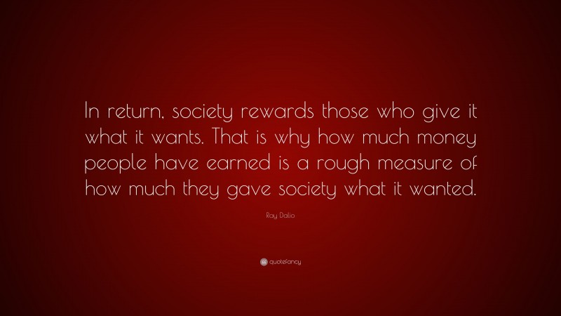 Ray Dalio Quote: “In return, society rewards those who give it what it wants. That is why how much money people have earned is a rough measure of how much they gave society what it wanted.”