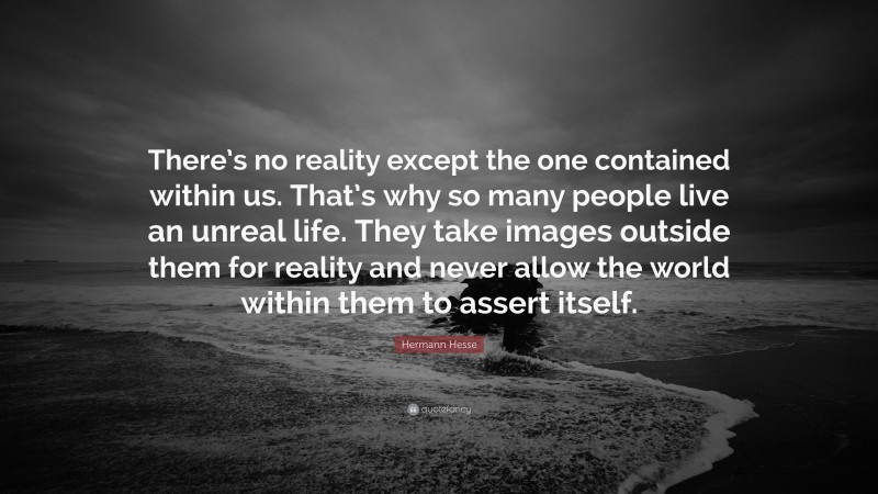 Hermann Hesse Quote: “There’s no reality except the one contained within us. That’s why so many people live an unreal life. They take images outside them for reality and never allow the world within them to assert itself.”