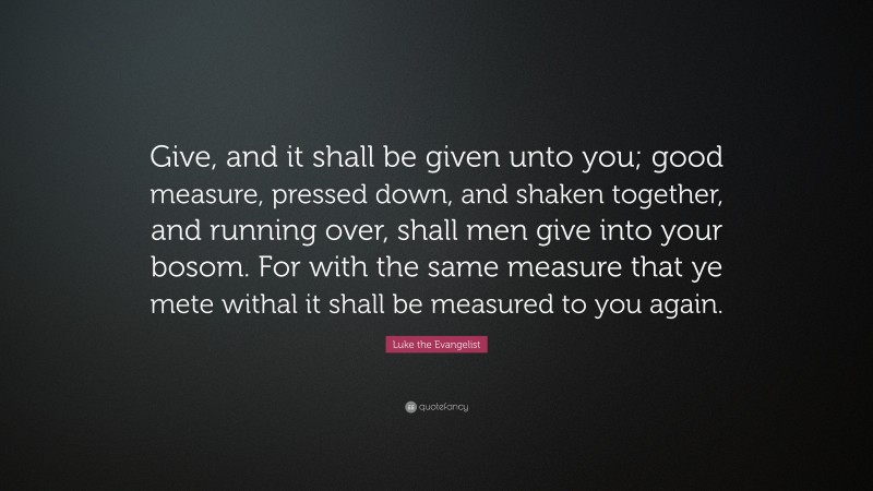 Luke the Evangelist Quote: “Give, and it shall be given unto you; good measure, pressed down, and shaken together, and running over, shall men give into your bosom. For with the same measure that ye mete withal it shall be measured to you again.”