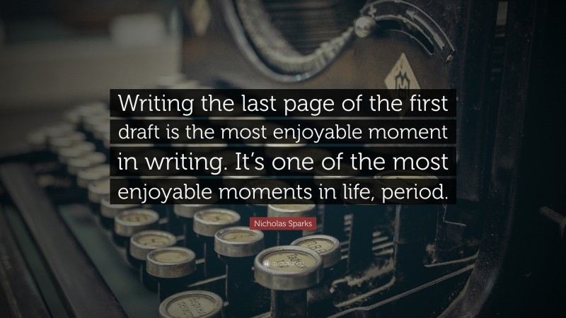 Nicholas Sparks Quote: “Writing the last page of the first draft is the most enjoyable moment in writing. It’s one of the most enjoyable moments in life, period.”