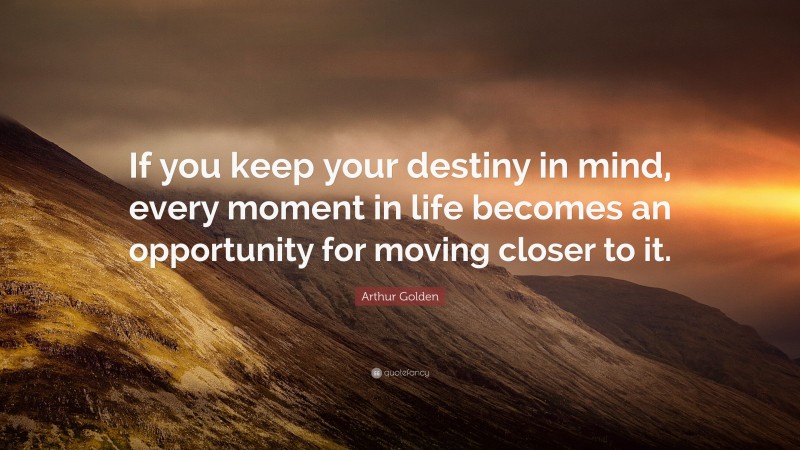 Arthur Golden Quote: “If you keep your destiny in mind, every moment in life becomes an opportunity for moving closer to it.”