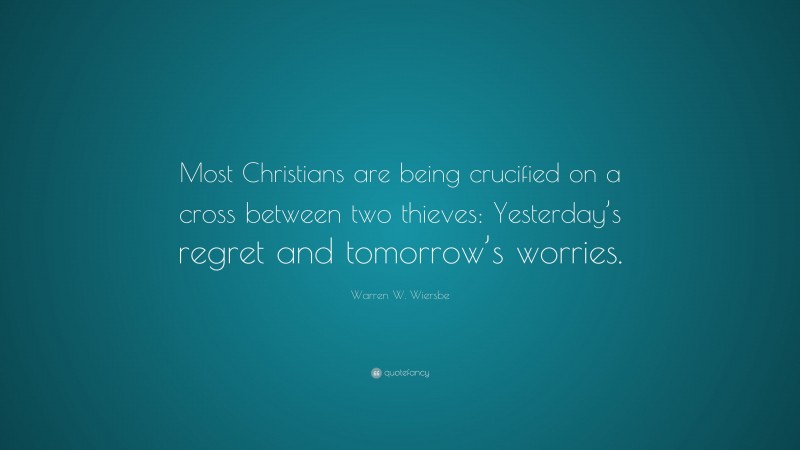 Warren W. Wiersbe Quote: “Most Christians are being crucified on a cross between two thieves: Yesterday’s regret and tomorrow’s worries.”