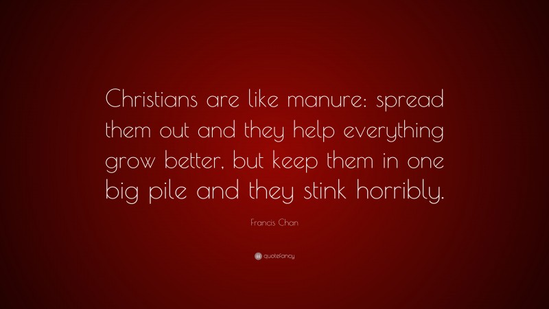 Francis Chan Quote: “Christians are like manure: spread them out and they help everything grow better, but keep them in one big pile and they stink horribly.”
