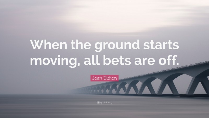 Joan Didion Quote: “When the ground starts moving, all bets are off.”