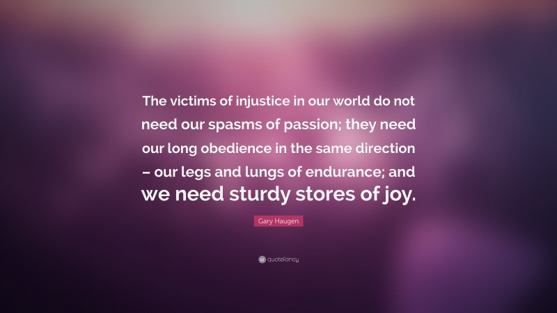 Gary Haugen Quote: “The victims of injustice in our world do not need our spasms of passion; they need our long obedience in the same direction – our legs and lungs of endurance; and we need sturdy stores of joy.”