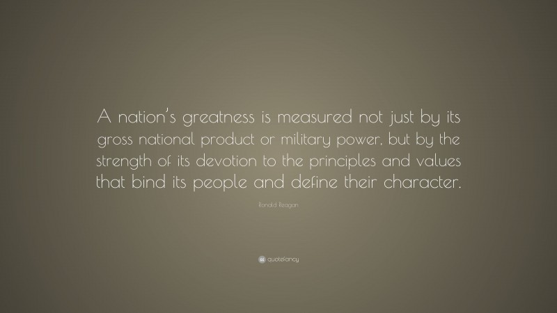 Ronald Reagan Quote: “A nation’s greatness is measured not just by its gross national product or military power, but by the strength of its devotion to the principles and values that bind its people and define their character.”