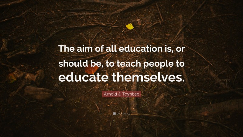 Arnold J. Toynbee Quote: “The aim of all education is, or should be, to teach people to educate themselves.”