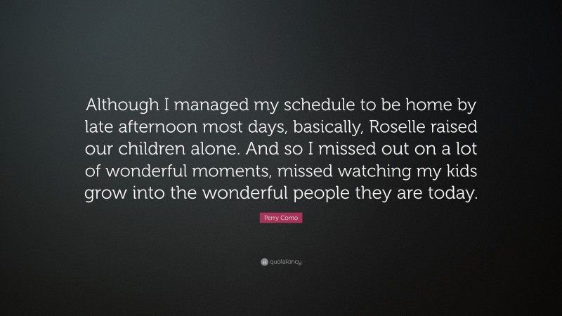 Perry Como Quote: “Although I managed my schedule to be home by late afternoon most days, basically, Roselle raised our children alone. And so I missed out on a lot of wonderful moments, missed watching my kids grow into the wonderful people they are today.”