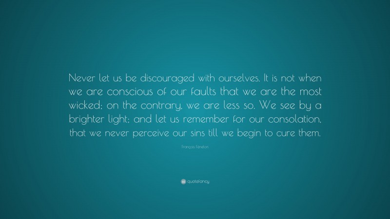 François Fénelon Quote: “Never let us be discouraged with ourselves. It is not when we are conscious of our faults that we are the most wicked; on the contrary, we are less so. We see by a brighter light; and let us remember for our consolation, that we never perceive our sins till we begin to cure them.”