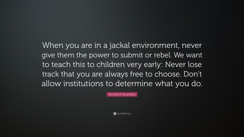 Marshall B. Rosenberg Quote: “When you are in a jackal environment, never give them the power to submit or rebel. We want to teach this to children very early: Never lose track that you are always free to choose. Don’t allow institutions to determine what you do.”
