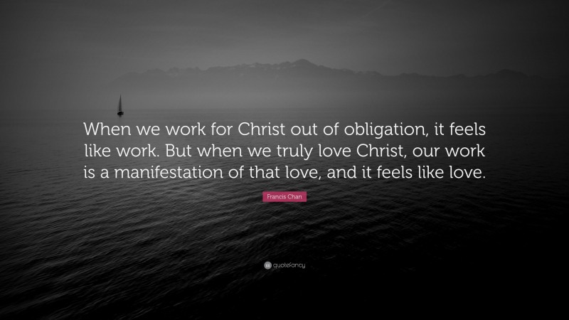 Francis Chan Quote: “When we work for Christ out of obligation, it feels like work. But when we truly love Christ, our work is a manifestation of that love, and it feels like love.”