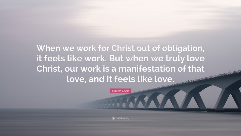 Francis Chan Quote: “When we work for Christ out of obligation, it feels like work. But when we truly love Christ, our work is a manifestation of that love, and it feels like love.”