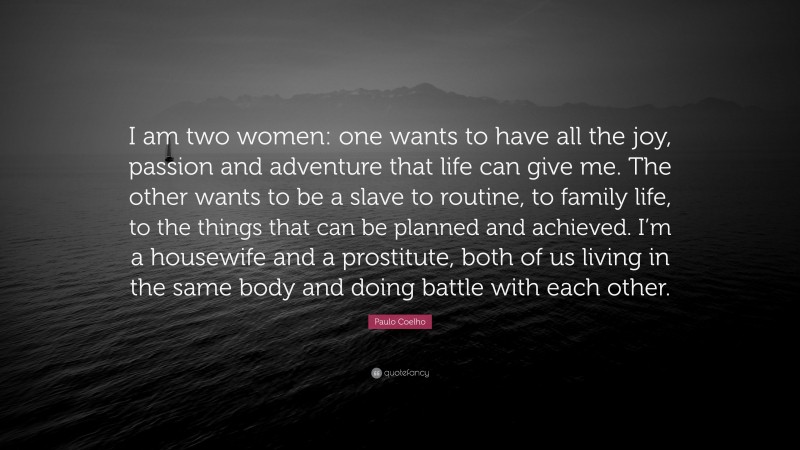 Paulo Coelho Quote: “I am two women: one wants to have all the joy, passion and adventure that life can give me. The other wants to be a slave to routine, to family life, to the things that can be planned and achieved. I’m a housewife and a prostitute, both of us living in the same body and doing battle with each other.”