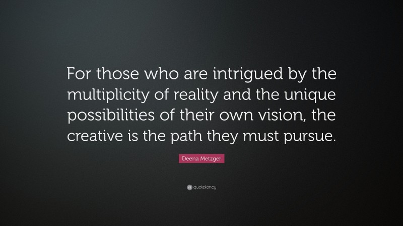 Deena Metzger Quote: “For those who are intrigued by the multiplicity of reality and the unique possibilities of their own vision, the creative is the path they must pursue.”