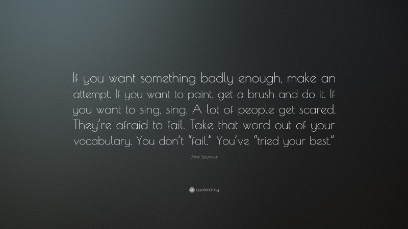 Jane Seymour Quote: “If you want something badly enough, make an attempt. If you want to paint, get a brush and do it. If you want to sing, sing. A lot of people get scared. They’re afraid to fail. Take that word out of your vocabulary. You don’t “fail.” You’ve “tried your best.””