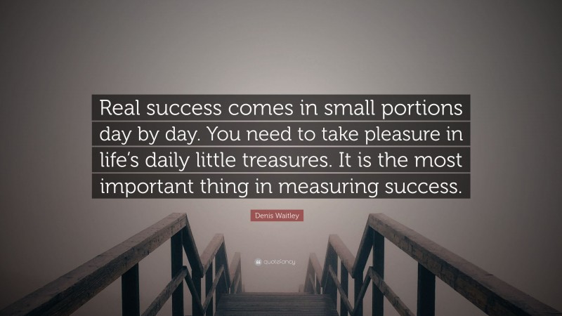 Denis Waitley Quote: “Real success comes in small portions day by day. You need to take pleasure in life’s daily little treasures. It is the most important thing in measuring success.”