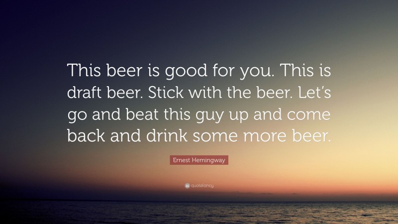 Ernest Hemingway Quote: “This beer is good for you. This is draft beer. Stick with the beer. Let’s go and beat this guy up and come back and drink some more beer.”
