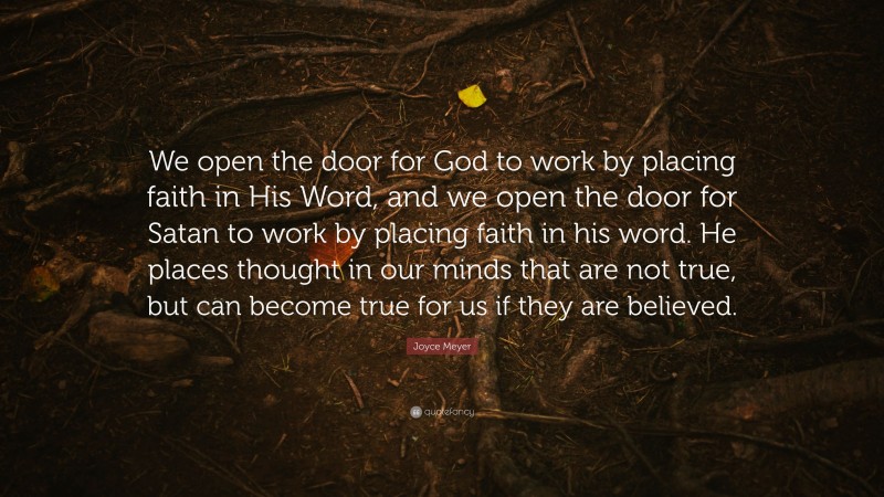 Joyce Meyer Quote: “We open the door for God to work by placing faith in His Word, and we open the door for Satan to work by placing faith in his word. He places thought in our minds that are not true, but can become true for us if they are believed.”