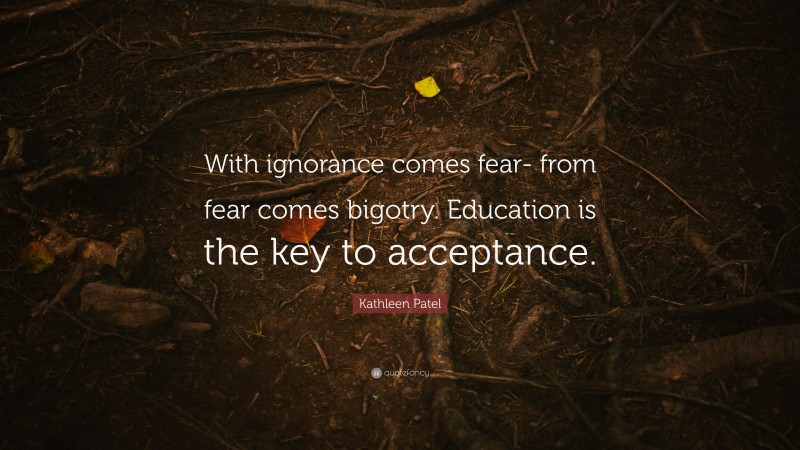Kathleen Patel Quote: “With ignorance comes fear- from fear comes bigotry. Education is the key to acceptance.”