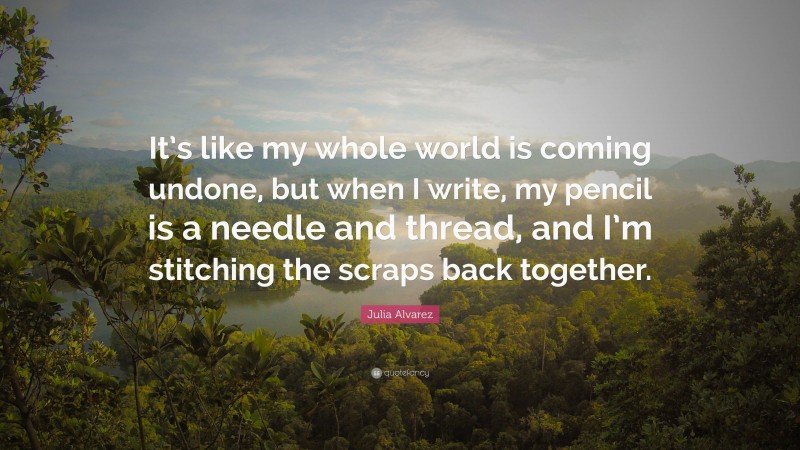 Julia Alvarez Quote: “It’s like my whole world is coming undone, but when I write, my pencil is a needle and thread, and I’m stitching the scraps back together.”