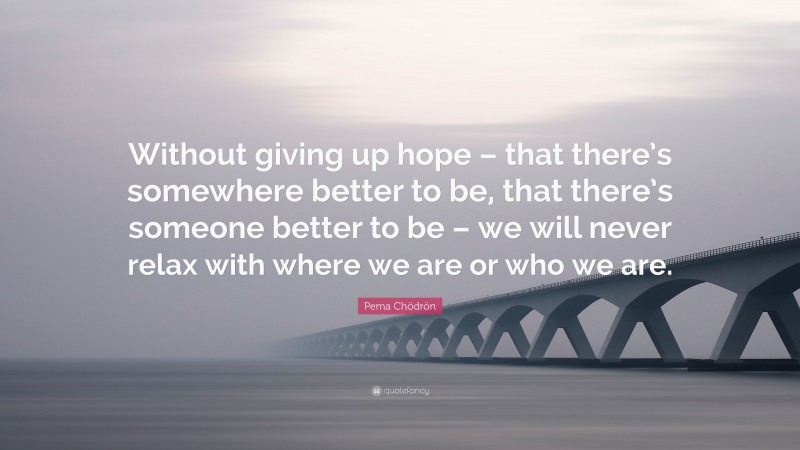 Pema Chödrön Quote: “Without giving up hope – that there’s somewhere better to be, that there’s someone better to be – we will never relax with where we are or who we are.”