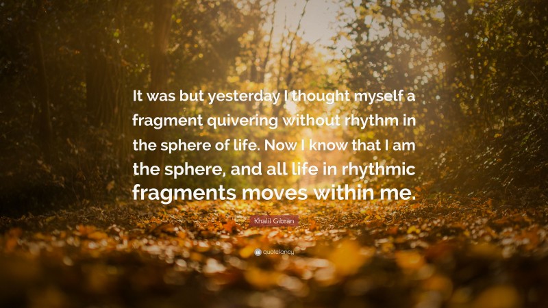 Khalil Gibran Quote: “It was but yesterday I thought myself a fragment quivering without rhythm in the sphere of life. Now I know that I am the sphere, and all life in rhythmic fragments moves within me.”