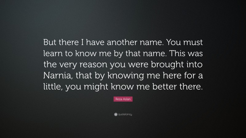 Reza Aslan Quote: “But there I have another name. You must learn to know me by that name. This was the very reason you were brought into Narnia, that by knowing me here for a little, you might know me better there.”