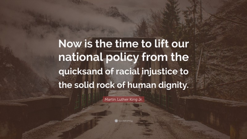 Martin Luther King Jr. Quote: “Now is the time to lift our national policy from the quicksand of racial injustice to the solid rock of human dignity.”