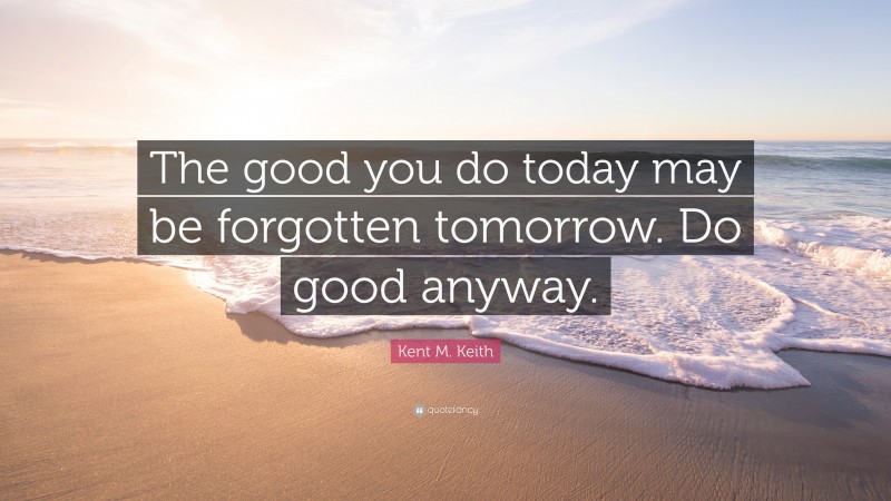 Kent M. Keith Quote: “The good you do today may be forgotten tomorrow. Do good anyway.”