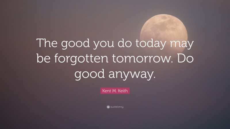 Kent M. Keith Quote: “The good you do today may be forgotten tomorrow. Do good anyway.”